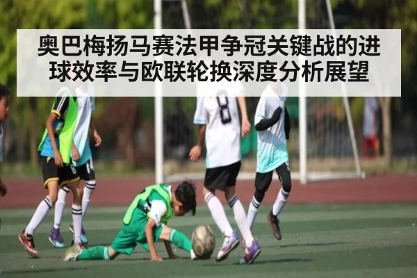 奥巴梅扬马赛法甲争冠关键战的进球效率与欧联轮换深度分析展望（NG28）
